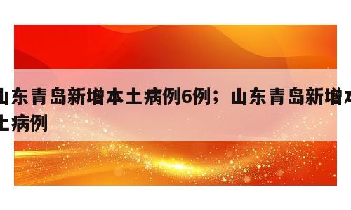 山东青岛新增本土病例6例；山东青岛新增本土病例