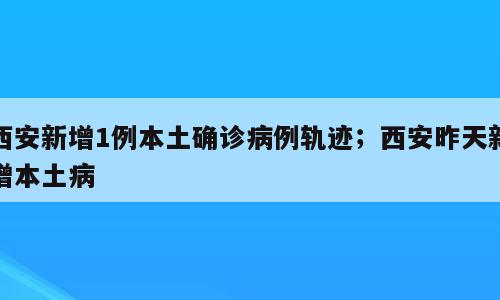 西安新增1例本土确诊病例轨迹；西安昨天新增本土病