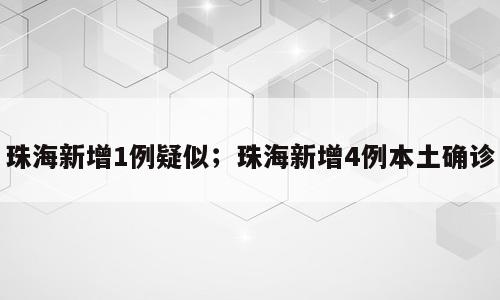 珠海新增1例疑似；珠海新增4例本土确诊