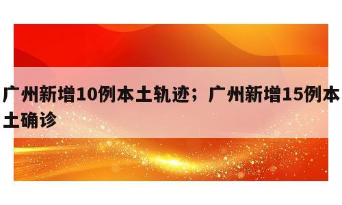 广州新增10例本土轨迹；广州新增15例本土确诊