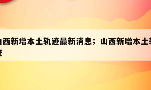 山西新增本土轨迹最新消息；山西新增本土轨迹