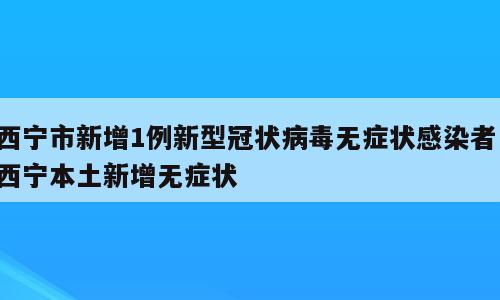 西宁市新增1例新型冠状病毒无症状感染者；西宁本土新增无症状