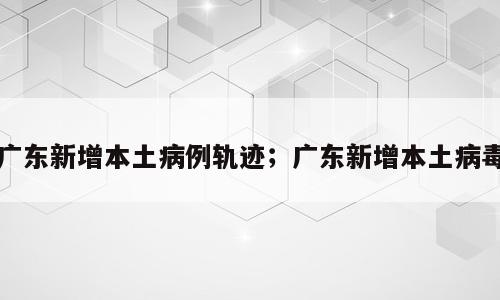 广东新增本土病例轨迹；广东新增本土病毒