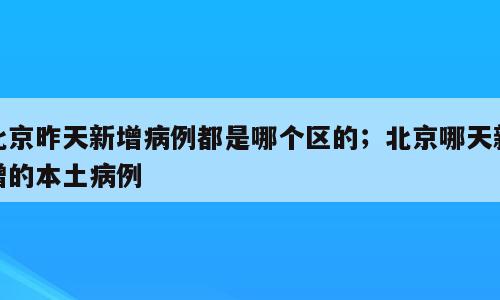 北京昨天新增病例都是哪个区的；北京哪天新增的本土病例