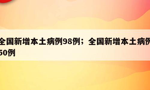 全国新增本土病例98例；全国新增本土病例50例
