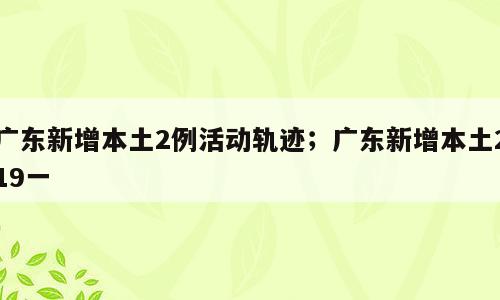 广东新增本土2例活动轨迹；广东新增本土219一