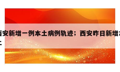 西安新增一例本土病例轨迹；西安昨日新增本土