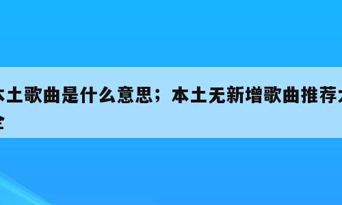 本土歌曲是什么意思；本土无新增歌曲推荐大全