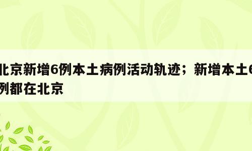 北京新增6例本土病例活动轨迹；新增本土6例都在北京