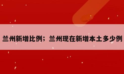 兰州新增比例；兰州现在新增本土多少例