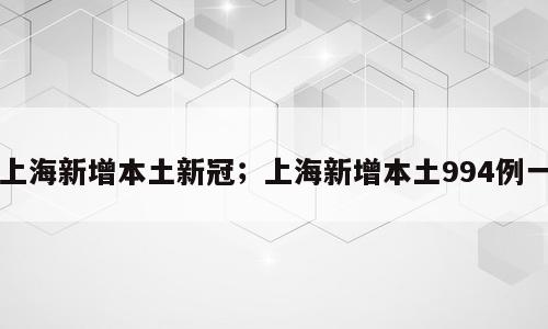 上海新增本土新冠；上海新增本土994例一