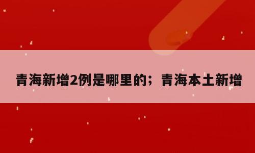 青海新增2例是哪里的；青海本土新增