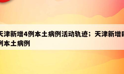 天津新增4例本土病例活动轨迹；天津新增四例本土病例