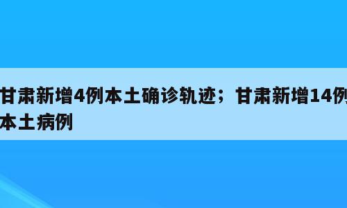 甘肃新增4例本土确诊轨迹；甘肃新增14例本土病例