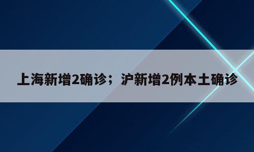 上海新增2确诊；沪新增2例本土确诊