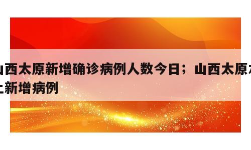 山西太原新增确诊病例人数今日；山西太原本土新增病例