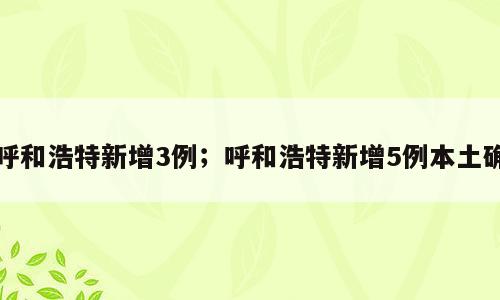 呼和浩特新增3例；呼和浩特新增5例本土确