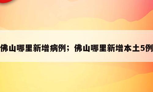 佛山哪里新增病例；佛山哪里新增本土5例