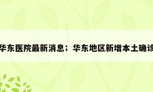 华东医院最新消息；华东地区新增本土确诊