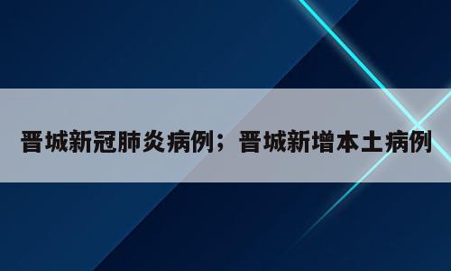 晋城新冠肺炎病例；晋城新增本土病例