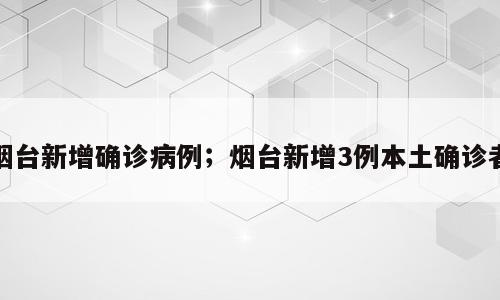 烟台新增确诊病例；烟台新增3例本土确诊者