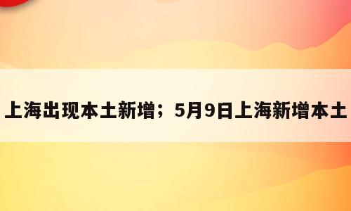上海出现本土新增；5月9日上海新增本土