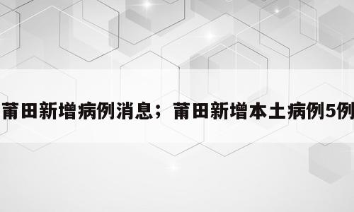莆田新增病例消息；莆田新增本土病例5例