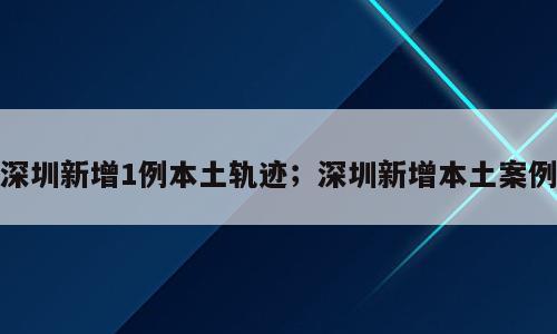 深圳新增1例本土轨迹；深圳新增本土案例