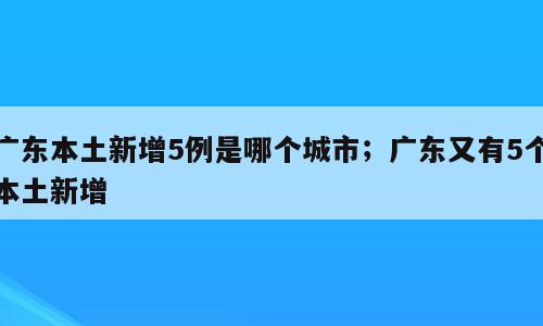 广东本土新增5例是哪个城市；广东又有5个本土新增