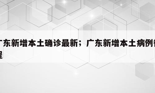 广东新增本土确诊最新；广东新增本土病例行程