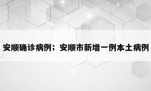 安顺确诊病例；安顺市新增一例本土病例