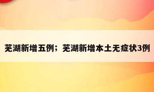 芜湖新增五例；芜湖新增本土无症状3例