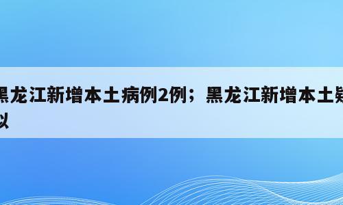 黑龙江新增本土病例2例；黑龙江新增本土疑似