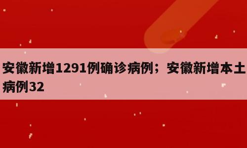 安徽新增1291例确诊病例；安徽新增本土病例32