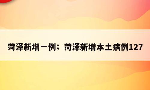 菏泽新增一例；菏泽新增本土病例127