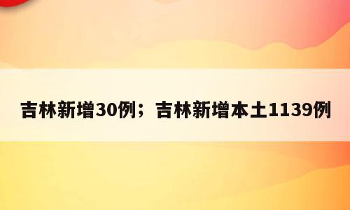 吉林新增30例；吉林新增本土1139例