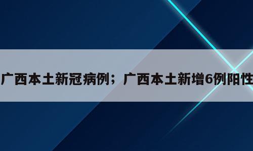 广西本土新冠病例；广西本土新增6例阳性