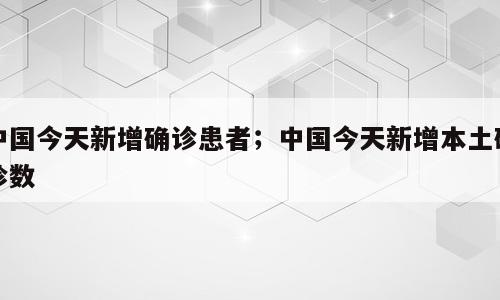 中国今天新增确诊患者；中国今天新增本土确诊数