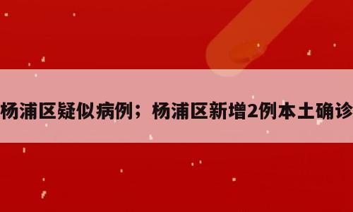 杨浦区疑似病例；杨浦区新增2例本土确诊