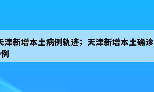 天津新增本土病例轨迹；天津新增本土确诊39例