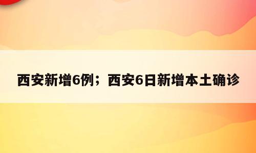 西安新增6例；西安6日新增本土确诊