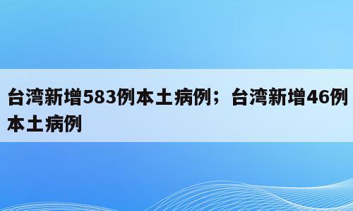 台湾新增583例本土病例；台湾新增46例本土病例