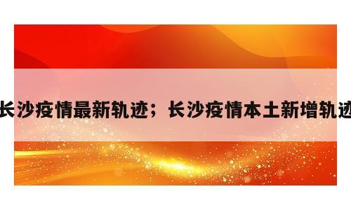 长沙疫情最新轨迹；长沙疫情本土新增轨迹
