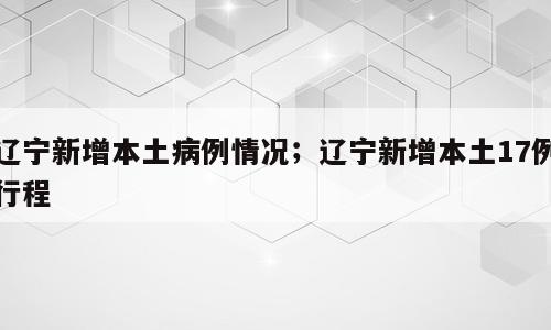 辽宁新增本土病例情况；辽宁新增本土17例行程