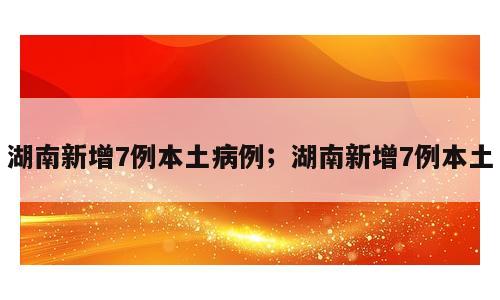 湖南新增7例本土病例；湖南新增7例本土