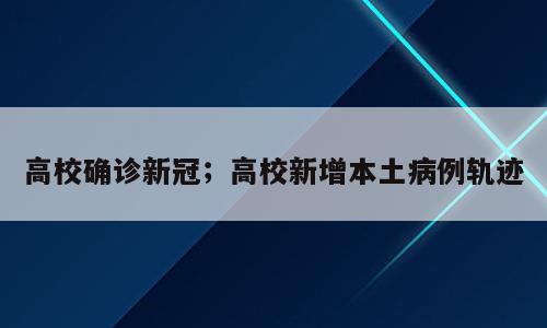 高校确诊新冠；高校新增本土病例轨迹