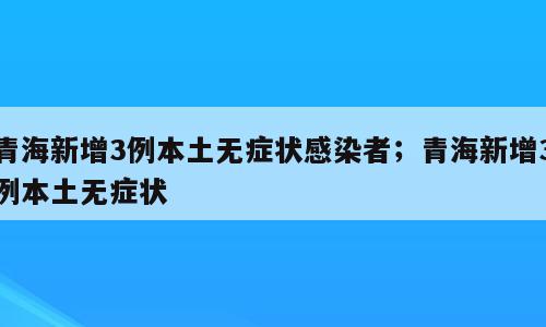 青海新增3例本土无症状感染者；青海新增3例本土无症状