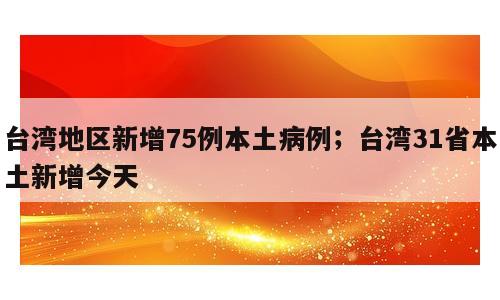 台湾地区新增75例本土病例；台湾31省本土新增今天