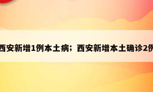 西安新增1例本土病；西安新增本土确诊2例