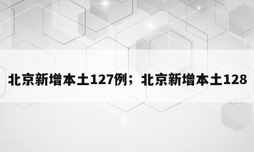 北京新增本土127例；北京新增本土128